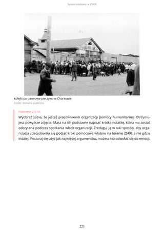 Kolejki po darmowe pieczywo w Charkowie
Źródło: domena publiczna
Polecenie 2.3.14
Wyobraź sobie, że jesteś pracownikiem organizacji pomocy humanitarnej. Otrzymu-
jesz powyższe zdjęcia. Masz na ich podstawie napisać krótką notatkę, która ma zostać
odczytana podczas spotkania władz organizacji. Zredaguj ją w taki sposób, aby orga-
nizacja zdecydowała się podjąć kroki pomocowe właśnie na terenie ZSRR, a nie gdzie
indziej. Postaraj się użyć jak najwięcej argumentów, możesz też odwołać się do emocji.
System totalitarny w ZSRR
223
 