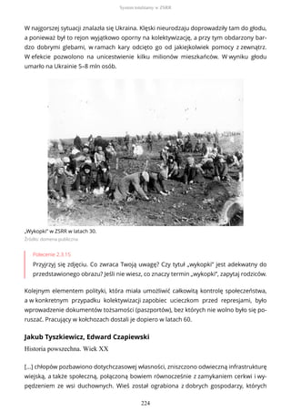 W najgorszej sytuacji znalazła się Ukraina. Klęski nieurodzaju doprowadziły tam do głodu,
a ponieważ był to rejon wyjątkowo oporny na kolektywizację, a przy tym obdarzony bar-
dzo dobrymi glebami, w ramach kary odcięto go od jakiejkolwiek pomocy z zewnątrz.
W efekcie pozwolono na unicestwienie kilku milionów mieszkańców. W wyniku głodu
umarło na Ukrainie 5–8 mln osób.
„Wykopki” w ZSRR w latach 30.
Źródło: domena publiczna
Polecenie 2.3.15
Przyjrzyj się zdjęciu. Co zwraca Twoją uwagę? Czy tytuł „wykopki” jest adekwatny do
przedstawionego obrazu? Jeśli nie wiesz, co znaczy termin „wykopki”, zapytaj rodziców.
Kolejnym elementem polityki, która miała umożliwić całkowitą kontrolę społeczeństwa,
a w konkretnym przypadku kolektywizacji zapobiec ucieczkom przed represjami, było
wprowadzenie dokumentów tożsamości (paszportów), bez których nie wolno było się po-
ruszać. Pracujący w kołchozach dostali je dopiero w latach 60.
Jakub Tyszkiewicz, Edward Czapiewski
Historia powszechna. Wiek XX
[...] chłopów pozbawiono dotychczasowej własności, zniszczono odwieczną infrastrukturę
wiejską, a także społeczną, połączoną bowiem równocześnie z zamykaniem cerkwi i wy-
pędzeniem ze wsi duchownych. Wieś został ograbiona z dobrych gospodarzy, których
System totalitarny w ZSRR
224
 