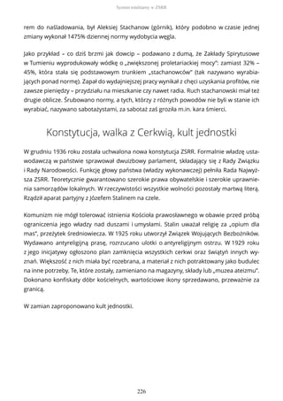 rem do naśladowania, był Aleksiej Stachanow (górnik), który podobno w czasie jednej
zmiany wykonał 1475% dziennej normy wydobycia węgla.
Jako przykład – co dziś brzmi jak dowcip – podawano z dumą, że Zakłady Spirytusowe
w Tumieniu wyprodukowały wódkę o „zwiększonej proletariackiej mocy”: zamiast 32% –
45%, która stała się podstawowym trunkiem „stachanowców” (tak nazywano wyrabia-
jących ponad normę). Zapał do wydajniejszej pracy wynikał z chęci uzyskania profitów, nie
zawsze pieniędzy – przydziału na mieszkanie czy nawet radia. Ruch stachanowski miał też
drugie oblicze. Śrubowano normy, a tych, którzy z różnych powodów nie byli w stanie ich
wyrabiać, nazywano sabotażystami, za sabotaż zaś groziła m.in. kara śmierci.
Konstytucja, walka z Cerkwią, kult jednostki
W grudniu 1936 roku została uchwalona nowa konstytucja ZSRR. Formalnie władzę usta-
wodawczą w państwie sprawował dwuizbowy parlament, składający się z Rady Związku
i Rady Narodowości. Funkcję głowy państwa (władzy wykonawczej) pełniła Rada Najwyż-
sza ZSRR. Teoretycznie gwarantowano szerokie prawa obywatelskie i szerokie uprawnie-
nia samorządów lokalnych. W rzeczywistości wszystkie wolności pozostały martwą literą.
Rządził aparat partyjny z Józefem Stalinem na czele.
Komunizm nie mógł tolerować istnienia Kościoła prawosławnego w obawie przed próbą
ograniczenia jego władzy nad duszami i umysłami. Stalin uważał religię za „opium dla
mas”, przeżytek średniowiecza. W 1925 roku utworzył Związek Wojujących Bezbożników.
Wydawano antyreligijną prasę, rozrzucano ulotki o antyreligijnym ostrzu. W 1929 roku
z jego inicjatywy ogłoszono plan zamknięcia wszystkich cerkwi oraz świątyń innych wy-
znań. Większość z nich miała być rozebrana, a materiał z nich potraktowany jako budulec
na inne potrzeby. Te, które zostały, zamieniano na magazyny, składy lub „muzea ateizmu”.
Dokonano konfiskaty dóbr kościelnych, wartościowe ikony sprzedawano, przeważnie za
granicą.
W zamian zaproponowano kult jednostki.
System totalitarny w ZSRR
226
 