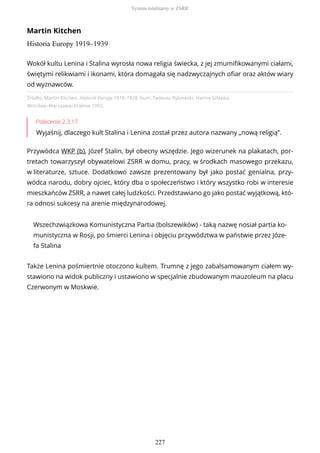 Martin Kitchen
Historia Europy 1919–1939
Źródło: Martin Kitchen, Historia Europy 1919–1939, tłum. Tadeusz Rybowski, Hanna Szłapka,
Wrocław–Warszawa–Kraków 1992.
Polecenie 2.3.17
Wyjaśnij, dlaczego kult Stalina i Lenina został przez autora nazwany „nową religią”.
Przywódca WKP (b), Józef Stalin, był obecny wszędzie. Jego wizerunek na plakatach, por-
tretach towarzyszył obywatelowi ZSRR w domu, pracy, w środkach masowego przekazu,
w literaturze, sztuce. Dodatkowo zawsze prezentowany był jako postać genialna, przy-
wódca narodu, dobry ojciec, który dba o społeczeństwo i który wszystko robi w interesie
mieszkańców ZSRR, a nawet całej ludzkości. Przedstawiano go jako postać wyjątkową, któ-
ra odnosi sukcesy na arenie międzynarodowej.
Wszechzwiązkowa Komunistyczna Partia (bolszewików) - taką nazwę nosiał partia ko-
munistyczna w Rosji, po śmierci Lenina i objęciu przywództwa w państwie przez Józe-
fa Stalina
Także Lenina pośmiertnie otoczono kultem. Trumnę z jego zabalsamowanym ciałem wy-
stawiono na widok publiczny i ustawiono w specjalnie zbudowanym mauzoleum na placu
Czerwonym w Moskwie.
Wokół kultu Lenina i Stalina wyrosła nowa religia świecka, z jej zmumifikowanymi ciałami,
świętymi relikwiami i ikonami, która domagała się nadzwyczajnych ofiar oraz aktów wiary
od wyznawców.
System totalitarny w ZSRR
227
 