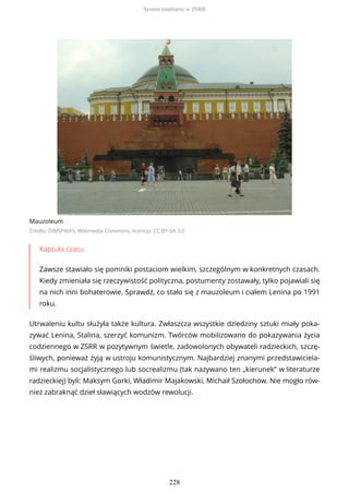 Mauzoleum
Źródło: DIMSFIKAS, Wikimedia Commons, licencja: CC BY-SA 3.0
Kapsuła czasu
Zawsze stawiało się pomniki postaciom wielkim, szczególnym w konkretnych czasach.
Kiedy zmieniała się rzeczywistość polityczna, postumenty zostawały, tylko pojawiali się
na nich inni bohaterowie. Sprawdź, co stało się z mauzoleum i ciałem Lenina po 1991
roku.
Utrwaleniu kultu służyła także kultura. Zwłaszcza wszystkie dziedziny sztuki miały poka-
zywać Lenina, Stalina, szerzyć komunizm. Twórców mobilizowano do pokazywania życia
codziennego w ZSRR w pozytywnym świetle, zadowolonych obywateli radzieckich, szczę-
śliwych, ponieważ żyją w ustroju komunistycznym. Najbardziej znanymi przedstawiciela-
mi realizmu socjalistycznego lub socrealizmu (tak nazywano ten „kierunek” w literaturze
radzieckiej) byli: Maksym Gorki, Władimir Majakowski, Michaił Szołochow. Nie mogło rów-
nież zabraknąć dzieł sławiących wodzów rewolucji.
System totalitarny w ZSRR
228
 