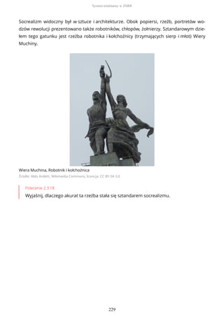 Socrealizm widoczny był w sztuce i architekturze. Obok popiersi, rzeźb, portretów wo-
dzów rewolucji prezentowano także robotników, chłopów, żołnierzy. Sztandarowym dzie-
łem tego gatunku jest rzeźba robotnika i kołchoźnicy (trzymających sierp i młot) Wiery
Muchiny.
Wiera Muchina, Robotnik i kołchoźnica
Źródło: Aldo Ardetti, Wikimedia Commons, licencja: CC BY-SA 3.0
Polecenie 2.3.18
Wyjaśnij, dlaczego akurat ta rzeźba stała się sztandarem socrealizmu.
System totalitarny w ZSRR
229
 