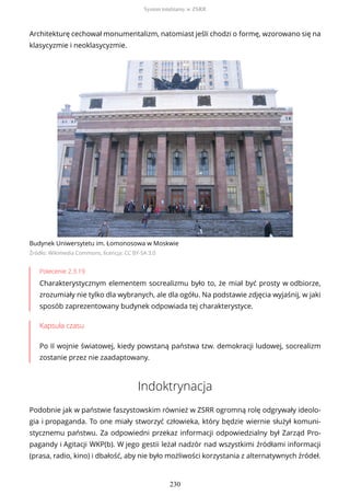 Architekturę cechował monumentalizm, natomiast jeśli chodzi o formę, wzorowano się na
klasycyzmie i neoklasycyzmie.
Budynek Uniwersytetu im. Łomonosowa w Moskwie
Źródło: Wikimedia Commons, licencja: CC BY-SA 3.0
Polecenie 2.3.19
Charakterystycznym elementem socrealizmu było to, że miał być prosty w odbiorze,
zrozumiały nie tylko dla wybranych, ale dla ogółu. Na podstawie zdjęcia wyjaśnij, w jaki
sposób zaprezentowany budynek odpowiada tej charakterystyce.
Kapsuła czasu
Po II wojnie światowej, kiedy powstaną państwa tzw. demokracji ludowej, socrealizm
zostanie przez nie zaadaptowany.
Indoktrynacja
Podobnie jak w państwie faszystowskim również w ZSRR ogromną rolę odgrywały ideolo-
gia i propaganda. To one miały stworzyć człowieka, który będzie wiernie służył komuni-
stycznemu państwu. Za odpowiedni przekaz informacji odpowiedzialny był Zarząd Pro-
pagandy i Agitacji WKP(b). W jego gestii leżał nadzór nad wszystkimi źródłami informacji
(prasa, radio, kino) i dbałość, aby nie było możliwości korzystania z alternatywnych źródeł.
System totalitarny w ZSRR
230
 