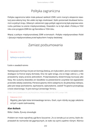 Polityka zagraniczna
Polityka zagraniczna także miała pokazać wielkość ZSRR. Lenin marzył o eksporcie rewo-
lucji poza własny kraj. Nie udało się tego zrealizować. Stalin postanowił zbudować komu-
nizm w jednym kraju. Głównym założeniem jego polityki zagranicznej była poprawa wize-
runku państwa na arenie międzynarodowej. Dowodem na to był układ z Polską w 1932
roku oraz przyjęcie ZSRR do Ligi Narodów w 1934 roku.
Więcej o polityce międzynarodowej ZSRR w tematach: Polityka międzynarodowa Polski
i Sytuacja międzynarodowa przed wybuchem II wojny światowej.
Zamiast podsumowania
Ćwiczenie 2.3.5.1-6
Aplikacja na epodreczniki.pl
Lenin o zasadach terroru
Źródło: Lenin o zasadach terroru, [w:] Paul Johnson, Historia świata (od roku 1917), Londyn 1989.
Polecenie 2.3.21
Wyjaśnij, jaka była istota leninowskiego terroru. Oceń, czym różniły się jego założenia
od tych z epoki stalinowskiej.
Alan Bullock
Hitler i Stalin. Żywoty równoległe
Nadzwyczajna Komisja nie jest ani komisją śledczą, ani trybunałem. Jest to narzędzie walki
działające na froncie wojny domowej. Ona nie sądzi wroga, ona w niego uderza […]. Nie
prowadzimy wojny przeciw jednostkom. Przeprowadzamy eksterminację burżuazji jako
klasy. Nie szukamy dowodów ani świadków na potwierdzenie uczynków lub wypowiedzi
przeciwko władzy sowieckiej. Pierwsze pytanie, które zadajemy to: do jakiej klasy należysz,
jakie jest twoje pochodzenie, wychowanie, wykształcenie, zawód? Te pytania przesądzają
o losie oskarżonego. To jest esencją Czerwonego Terroru.
Problem ten może najtrafniej ujął Boris Souvarine: „To co istniało już za Lenina, Stalin do-
prowadził do rozmiarów tak gigantycznych, że stało się czymś zupełnie różnym. Różnica
System totalitarny w ZSRR
232
 