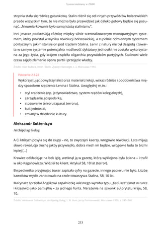 Źródło: Alan Bullock, Hitler i Stalin. Żywoty równoległe, t. 2, Warszawa 1994.
Polecenie 2.3.22
Wykorzystując powyższy tekst oraz materiał z lekcji, wskaż różnice i podobieństwa mię-
dzy sposobem rządzenia Lenina i Stalina. Uwzględnij m.in.:
• styl rządzenia (np. jedynowładztwo, system rządów kolegialnych),
• zarządzanie gospodarką,
• stosowanie terroru (aparat terroru),
• kult jednostki,
• zmiany w dziedzinie kultury.
Aleksandr Sołżenicyn
Archipelag Gułag
Źródło: Aleksandr Sołżenicyn, Archipelag Gułag, t. III, tłum. Jerzy Pomianowski, Warszawa 1990, s. 247–248.
stopnia stała się różnicą gatunkową. Stalin różnił się od innych przywódców bolszewickich
przede wszystkim tym, że nie można było przewidzieć jak daleko gotowy będzie się posu-
nąć. „Nieumiarkowanie było samą istotą stalinizmu”.
Inni jeszcze podkreślają różnicę między silnie scentralizowanym monopartyjnym syste-
mem, który powstał w wyniku rewolucji bolszewickiej, a zupełnie odmiennym systemem
politycznym, jakim stał się on pod rządami Stalina. Lenin z natury nie był despotą i zawar-
ta w samym systemie potencjalna możliwość dyktatury jednostki nie została wykorzysta-
na za jego życia, gdy krajem rządziła oligarchia przywódców partyjnych. Stalinowi wiele
czasu zajęło złamanie oporu partii i przejęcie władzy.
A Ci których posyła się do ciupy – no, to zwyczajni kaerzy, wrogowie rewolucji. Lata mijają
słowo rewolucja trochę jakby przywiędło, dobra niech im będzie, wrogowie ludu to brzmi
lepiej [...]
Krawiec odkładając na bok igłę, wetknął ją w gazetę, którą wyklejona była ściana – i trafił
w oko Kaganowicza. Widział to klient. Artykuł 58, 10 lat (terror).
Ekspedientka przyjmując towar zapisała cyfry na gazecie, innego papieru nie było. Liczbę
kawałków mydła zanotowała na czole towarzysza Stalina, 58, 10 lat.
Marynarz sprzedał Anglikowi zapalniczkę własnego wyrobu typu „Katiusza” (knot w rurce
i krzesiwo) jako pamiątkę – za jednego funta. Narażenie na szwank autorytetu kraju, 58,
10.
System totalitarny w ZSRR
233
 