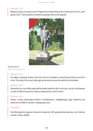 Polecenie 2.3.23
Wyjaśnij użyty w przytoczonym fragmencie dzieła Aleksandra Sołenicyna termin „wro-
gowie ludu”. Oceń podane w tekście powody trafiania do łagrów.
Pomnik Lenina
Źródło: domena publiczna
Polecenie 2.3.24
Na zdjęciu powyżej widzisz pomnik Lenina w Kozłówce, wcześniej wzniesiony w Poro-
ninie. Poszukaj informacji, dlaczego przeniesiono pomnik właśnie do Kozłówki.
Polecenie 2.3.25
Zastanów się, czy relikty poprzedniej epoki powinny być niszczone, czy też zachowywa-
ne jako źródła historyczne. Napisz swoją opinię na ten temat.
Polecenie 2.3.26
Napisz mowę oskarżającą Stalina o ludobójstwo, uwzględniając jego działania we-
wnętrzne w ZSRR w okresie międzywojennym.
Co potrafię?
Potrafię wyjaśnić pojęcia: komunizm wojenny, NEP, gospodarka planowa, ruch stacha-
nowski, Czeka, NKWD.
System totalitarny w ZSRR
234
 