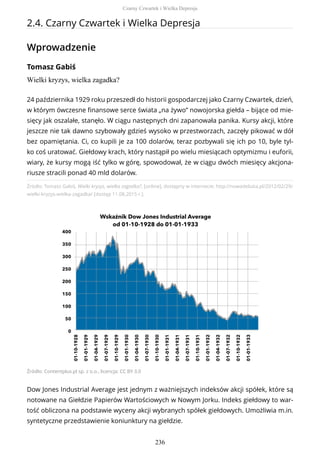 2.4. Czarny Czwartek i Wielka Depresja
Wprowadzenie
Tomasz Gabiś
Wielki kryzys, wielka zagadka?
Źródło: Tomasz Gabiś, Wielki kryzys, wielka zagadka?, [online], dostępny w internecie: http://nowadebata.pl/2012/02/29/
wielki-kryzys-wielka-zagadka/ [dostęp 11.08.2015 r.].
Źródło: Contentplus.pl sp. z o.o., licencja: CC BY 3.0
Dow Jones Industrial Average jest jednym z ważniejszych indeksów akcji spółek, które są
notowane na Giełdzie Papierów Wartościowych w Nowym Jorku. Indeks giełdowy to war-
tość obliczona na podstawie wyceny akcji wybranych spółek giełdowych. Umożliwia m.in.
syntetyczne przedstawienie koniunktury na giełdzie.
24 października 1929 roku przeszedł do historii gospodarczej jako Czarny Czwartek, dzień,
w którym ówczesne finansowe serce świata „na żywo” nowojorska giełda – bijące od mie-
sięcy jak oszalałe, stanęło. W ciągu następnych dni zapanowała panika. Kursy akcji, które
jeszcze nie tak dawno szybowały gdzieś wysoko w przestworzach, zaczęły pikować w dół
bez opamiętania. Ci, co kupili je za 100 dolarów, teraz pozbywali się ich po 10, byle tyl-
ko coś uratować. Giełdowy krach, który nastąpił po wielu miesiącach optymizmu i euforii,
wiary, że kursy mogą iść tylko w górę, spowodował, że w ciągu dwóch miesięcy akcjona-
riusze stracili ponad 40 mld dolarów.
Czarny Czwartek i Wielka Depresja
236
 