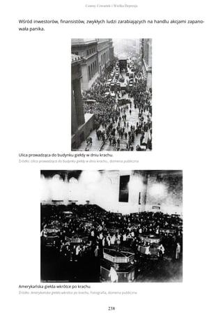 Wśród inwestorów, finansistów, zwykłych ludzi zarabiających na handlu akcjami zapano-
wała panika.
Ulica prowadząca do budynku giełdy w dniu krachu.
Źródło: Ulica prowadząca do budynku giełdy w dniu krachu., domena publiczna
Amerykańska giełda wkrótce po krachu
Źródło: Amerykańska giełda wkrótce po krachu, Fotografia, domena publiczna
Czarny Czwartek i Wielka Depresja
238
 