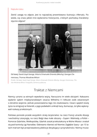 Kapsuła czasu
Zwróć uwagę na zdjęcie. Jest to najczęściej prezentowana ilustracja z Wersalu. Po-
wiedz, czy znasz jakieś inne wydarzenia historyczne, z których pochodzą charaktery-
styczne zdjęcia?
Od lewej: David Lloyd George, Vittorio Emanuele Orlando (Włochy), Georges Cle-
menceau, Thomas Woodrow Wilson
Źródło: Od lewej: David Lloyd George, Vittorio Emanuele Orlando (Włochy), Georges Clemenceau, Tho-
mas Woodrow Wilson, Fotografia, domena publiczna
Traktat z Niemcami
Niemcy uznano za winnych wywołania wojny. Narzucono im wiele obciążeń. Nakazano
wydanie sądom międzynarodowym cesarza Wilhelma II i kilkuset osób oskarżonych
o zbrodnie wojenne. Jednak postanowienia tego nie zrealizowano. Cesarz spędził resztę
życia na emigracji w Holandii, a jego podwładni uniknęli kary, tłumacząc, że tylko wykony-
wali rozkazy przełożonych.
Państwo poniosło przede wszystkim straty terytorialne: na rzecz Francji utraciło Alzację
i wschodnią Lotaryngię, na rzecz Belgii dwa małe obszary – Eupen i Malmedy, a Polski –
Pomorze Gdańskie, Wielkopolskę. Gdańsk został przekształcony w Wolne Miasto i znalazł
się pod kontrolą Ligi Narodów. Oderwano również od Niemiec Zagłębie Saary – po 15 la-
tach miał tam być przeprowadzony plebiscyt decydujący o przynależności. Niemcy musia-
Konferencja paryska i traktat wersalski
23
 