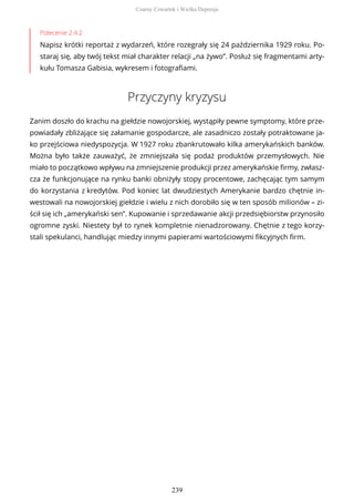 Polecenie 2.4.2
Napisz krótki reportaż z wydarzeń, które rozegrały się 24 października 1929 roku. Po-
staraj się, aby twój tekst miał charakter relacji „na żywo”. Posłuż się fragmentami arty-
kułu Tomasza Gabisia, wykresem i fotografiami.
Przyczyny kryzysu
Zanim doszło do krachu na giełdzie nowojorskiej, wystąpiły pewne symptomy, które prze-
powiadały zbliżające się załamanie gospodarcze, ale zasadniczo zostały potraktowane ja-
ko przejściowa niedyspozycja. W 1927 roku zbankrutowało kilka amerykańskich banków.
Można było także zauważyć, że zmniejszała się podaż produktów przemysłowych. Nie
miało to początkowo wpływu na zmniejszenie produkcji przez amerykańskie firmy, zwłasz-
cza że funkcjonujące na rynku banki obniżyły stopy procentowe, zachęcając tym samym
do korzystania z kredytów. Pod koniec lat dwudziestych Amerykanie bardzo chętnie in-
westowali na nowojorskiej giełdzie i wielu z nich dorobiło się w ten sposób milionów – zi-
ścił się ich „amerykański sen”. Kupowanie i sprzedawanie akcji przedsiębiorstw przynosiło
ogromne zyski. Niestety był to rynek kompletnie nienadzorowany. Chętnie z tego korzy-
stali spekulanci, handlując miedzy innymi papierami wartościowymi fikcyjnych firm.
Czarny Czwartek i Wielka Depresja
239
 