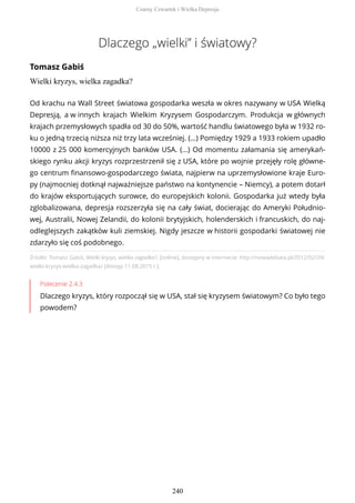 Dlaczego „wielki” i światowy?
Tomasz Gabiś
Wielki kryzys, wielka zagadka?
Źródło: Tomasz Gabiś, Wielki kryzys, wielka zagadka?, [online], dostępny w internecie: http://nowadebata.pl/2012/02/29/
wielki-kryzys-wielka-zagadka/ [dostęp 11.08.2015 r.].
Polecenie 2.4.3
Dlaczego kryzys, który rozpoczął się w USA, stał się kryzysem światowym? Co było tego
powodem?
Od krachu na Wall Street światowa gospodarka weszła w okres nazywany w USA Wielką
Depresją, a w innych krajach Wielkim Kryzysem Gospodarczym. Produkcja w głównych
krajach przemysłowych spadła od 30 do 50%, wartość handlu światowego była w 1932 ro-
ku o jedną trzecią niższa niż trzy lata wcześniej. (…) Pomiędzy 1929 a 1933 rokiem upadło
10000 z 25 000 komercyjnych banków USA. (…) Od momentu załamania się amerykań-
skiego rynku akcji kryzys rozprzestrzenił się z USA, które po wojnie przejęły rolę główne-
go centrum finansowo-gospodarczego świata, najpierw na uprzemysłowione kraje Euro-
py (najmocniej dotknął najważniejsze państwo na kontynencie – Niemcy), a potem dotarł
do krajów eksportujących surowce, do europejskich kolonii. Gospodarka już wtedy była
zglobalizowana, depresja rozszerzyła się na cały świat, docierając do Ameryki Południo-
wej, Australii, Nowej Zelandii, do kolonii brytyjskich, holenderskich i francuskich, do naj-
odleglejszych zakątków kuli ziemskiej. Nigdy jeszcze w historii gospodarki światowej nie
zdarzyło się coś podobnego.
Czarny Czwartek i Wielka Depresja
240
 