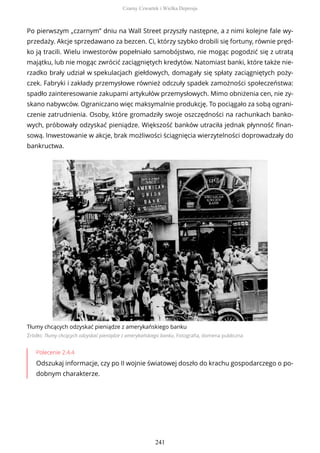 Po pierwszym „czarnym” dniu na Wall Street przyszły następne, a z nimi kolejne fale wy-
przedaży. Akcje sprzedawano za bezcen. Ci, którzy szybko drobili się fortuny, równie pręd-
ko ją tracili. Wielu inwestorów popełniało samobójstwo, nie mogąc pogodzić się z utratą
majątku, lub nie mogąc zwrócić zaciągniętych kredytów. Natomiast banki, które także nie-
rzadko brały udział w spekulacjach giełdowych, domagały się spłaty zaciągniętych poży-
czek. Fabryki i zakłady przemysłowe również odczuły spadek zamożności społeczeństwa:
spadło zainteresowanie zakupami artykułów przemysłowych. Mimo obniżenia cen, nie zy-
skano nabywców. Ograniczano więc maksymalnie produkcję. To pociągało za sobą ograni-
czenie zatrudnienia. Osoby, które gromadziły swoje oszczędności na rachunkach banko-
wych, próbowały odzyskać pieniądze. Większość banków utraciła jednak płynność finan-
sową. Inwestowanie w akcje, brak możliwości ściągnięcia wierzytelności doprowadzały do
bankructwa.
Tłumy chcących odzyskać pieniądze z amerykańskiego banku
Źródło: Tłumy chcących odzyskać pieniądze z amerykańskiego banku, Fotografia, domena publiczna
Polecenie 2.4.4
Odszukaj informacje, czy po II wojnie światowej doszło do krachu gospodarczego o po-
dobnym charakterze.
Czarny Czwartek i Wielka Depresja
241
 