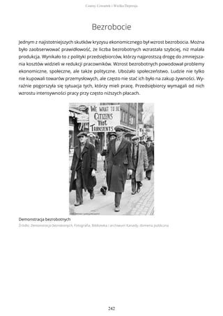Bezrobocie
Jednym z najistotniejszych skutków kryzysu ekonomicznego był wzrost bezrobocia. Można
było zaobserwować prawidłowość, że liczba bezrobotnych wzrastała szybciej, niż malała
produkcja. Wynikało to z polityki przedsiębiorców, którzy najprostszą drogę do zmniejsza-
nia kosztów widzieli w redukcji pracowników. Wzrost bezrobotnych powodował problemy
ekonomiczne, społeczne, ale także polityczne. Ubożało społeczeństwo. Ludzie nie tylko
nie kupowali towarów przemysłowych, ale często nie stać ich było na zakup żywności. Wy-
raźnie pogorszyła się sytuacja tych, którzy mieli pracę. Przedsiębiorcy wymagali od nich
wzrostu intensywności pracy przy często niższych płacach.
Demonstracja bezrobotnych
Źródło: Demonstracja bezrobotnych, Fotografia, Biblioteka i archiwum Kanady, domena publiczna
Czarny Czwartek i Wielka Depresja
242
 