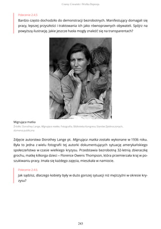Polecenie 2.4.5
Bardzo często dochodziło do demonstracji bezrobotnych. Manifestujący domagali się
pracy, lepszej przyszłości i traktowania ich jako równoprawnych obywateli. Spójrz na
powyższą ilustrację. Jakie jeszcze hasła mogły znaleźć się na transparentach?
Migrująca matka
Źródło: Dorothey Lange, Migrująca matka, Fotografia, Biblioteka Kongresu Stanów Zjednoczonych,
domena publiczna
Zdjęcie autorstwa Dorothey Lange pt. Migrująca matka zostało wykonane w 1936 roku.
Była to jedna z wielu fotografii tej autorki dokumentujących sytuację amerykańskiego
społeczeństwa w czasie wielkiego kryzysu. Przedstawia bezrobotną 32-letnią zbieraczkę
grochu, matkę kilkorga dzieci – Florence Owens Thompson, która przemierzała kraj w po-
szukiwaniu pracy. Imała się każdego zajęcia, mieszkała w namiocie.
Polecenie 2.4.6
Jak sądzisz, dlaczego kobiety były w dużo gorszej sytuacji niż mężczyźni w okresie kry-
zysu?
Czarny Czwartek i Wielka Depresja
243
 