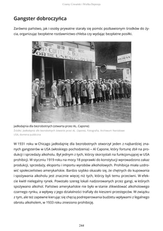 Gangster dobroczyńca
Zarówno państwo, jak i osoby prywatne starały się pomóc pozbawionym środków do ży-
cia, organizując bezpłatne rozdawnictwo chleba czy wydając bezpłatne posiłki.
Jadłodajnia dla bezrobotnych (otwarta przez AL. Capone)
Źródło: Jadłodajnia dla bezrobotnych (otwarta przez AL. Capone), Fotografia, Archiwum Narodowe
USA, domena publiczna
W 1931 roku w Chicago jadłodajnię dla bezrobotnych otworzył jeden z najbardziej zna-
nych gangsterów w USA (włoskiego pochodzenia) – Al Capone, który fortunę zbił na pro-
dukcji i sprzedaży alkoholu. Był jednym z tych, którzy skorzystali na funkcjonującej w USA
prohibicji. W styczniu 1919 roku na mocy 18 poprawki do konstytucji wprowadzono zakaz
produkcji, sprzedaży, eksportu i importu wyrobów alkoholowych. Prohibicja miała uzdro-
wić społeczeństwo amerykańskie. Bardzo szybko okazało się, że chętnych do kupowania
i spożywania alkoholu jest znacznie więcej niż tych, którzy byli temu przeciwni. W efek-
cie kwitł nielegalny rynek. Powstało szereg lokali nadzorowanych przez gangi, w których
spożywano alkohol. Państwo amerykańskie nie było w stanie zlikwidować alkoholowego
czarnego rynku, a wpływy z jego działalności trafiały do kieszeni przestępców. W związku
z tym, ale też zapewne kierując się chęcią podreperowania budżetu wpływami z legalnego
obrotu alkoholem, w 1933 roku zniesiono prohibicję.
Czarny Czwartek i Wielka Depresja
244
 