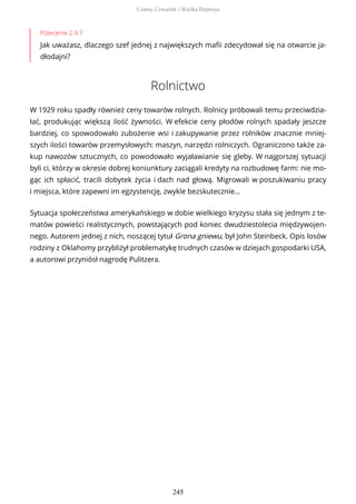 Polecenie 2.4.7
Jak uważasz, dlaczego szef jednej z największych mafii zdecydował się na otwarcie ja-
dłodajni?
Rolnictwo
W 1929 roku spadły również ceny towarów rolnych. Rolnicy próbowali temu przeciwdzia-
łać, produkując większą ilość żywności. W efekcie ceny płodów rolnych spadały jeszcze
bardziej, co spowodowało zubożenie wsi i zakupywanie przez rolników znacznie mniej-
szych ilości towarów przemysłowych: maszyn, narzędzi rolniczych. Ograniczono także za-
kup nawozów sztucznych, co powodowało wyjaławianie się gleby. W najgorszej sytuacji
byli ci, którzy w okresie dobrej koniunktury zaciągali kredyty na rozbudowę farm: nie mo-
gąc ich spłacić, tracili dobytek życia i dach nad głową. Migrowali w poszukiwaniu pracy
i miejsca, które zapewni im egzystencję, zwykle bezskutecznie…
Sytuacja społeczeństwa amerykańskiego w dobie wielkiego kryzysu stała się jednym z te-
matów powieści realistycznych, powstających pod koniec dwudziestolecia międzywojen-
nego. Autorem jednej z nich, noszącej tytuł Grona gniewu, był John Steinbeck. Opis losów
rodziny z Oklahomy przybliżył problematykę trudnych czasów w dziejach gospodarki USA,
a autorowi przyniósł nagrodę Pulitzera.
Czarny Czwartek i Wielka Depresja
245
 
