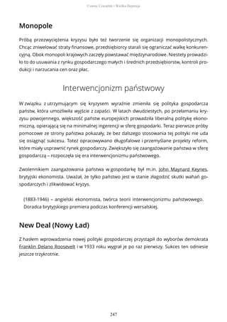 Monopole
Próbą przezwyciężenia kryzysu było też tworzenie się organizacji monopolistycznych.
Chcąc zniwelować straty finansowe, przedsiębiorcy starali się ograniczać walkę konkuren-
cyjną. Obok monopoli krajowych zaczęły powstawać międzynarodowe. Niestety prowadzi-
ło to do usuwania z rynku gospodarczego małych i średnich przedsiębiorstw, kontroli pro-
dukcji i narzucania cen oraz płac.
Interwencjonizm państwowy
W związku z utrzymującym się kryzysem wyraźnie zmieniła się polityka gospodarcza
państw, która umożliwiła wyjście z zapaści. W latach dwudziestych, po przełamaniu kry-
zysu powojennego, większość państw europejskich prowadziła liberalną politykę ekono-
miczną, opierającą się na minimalnej ingerencji w sferę gospodarki. Teraz pierwsze próby
pomocowe ze strony państwa pokazały, że bez dalszego stosowania tej polityki nie uda
się osiągnąć sukcesu. Toteż opracowywano długofalowe i przemyślane projekty reform,
które miały usprawnić rynek gospodarczy. Zwiększyło się zaangażowanie państwa w sferę
gospodarczą – rozpoczęła się era interwencjonizmu państwowego.
Zwolennikiem zaangażowania państwa w gospodarkę był m.in. John Maynard Keynes,
brytyjski ekonomista. Uważał, że tylko państwo jest w stanie złagodzić skutki wahań go-
spodarczych i zlikwidować kryzys.
(1883-1946) – angielski ekonomista, twórca teorii interwencjonizmu państwowego.
Doradca brytyjskiego premiera podczas konferencji wersalskiej.
New Deal (Nowy Ład)
Z hasłem wprowadzenia nowej polityki gospodarczej przystąpił do wyborów demokrata
Franklin Delano Roosevelt i w 1933 roku wygrał je po raz pierwszy. Sukces ten odniesie
jeszcze trzykrotnie.
Czarny Czwartek i Wielka Depresja
247
 