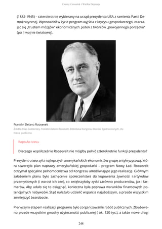 (1882-1945) – czterokrotnie wybierany na urząd prezydenta USA z ramienia Partii De-
mokratycznej. Wprowadził w życie program wyjścia z kryzysu gospodarczego, otacza-
jąc się „trustem mózgów” ekonomicznych. Jeden z twórców „powojennego porządku”
(po II wojnie światowej).
Franklin Delano Roosevelt
Źródło: Elias Goldensky, Franklin Delano Roosevelt, Biblioteka Kongresu Stanów Zjednoczonych, do-
mena publiczna
Kapsuła czasu
Dlaczego współcześnie Roosevelt nie mógłby pełnić czterokrotnie funkcji prezydenta?
Prezydent utworzył z najlepszych amerykańskich ekonomistów grupę antykryzysową, któ-
ra stworzyła plan naprawy amerykańskiej gospodarki – program Nowy Ład. Roosevelt
otrzymał specjalne pełnomocnictwa od Kongresu umożliwiające jego realizację. Głównym
założeniem planu było zachęcenie społeczeństwa do kupowania żywności i artykułów
przemysłowych (i wzrost ich cen), co zwiększyłoby zyski zarówno producentów, jak i far-
merów. Aby udało się to osiągnąć, konieczna była poprawa warunków finansowych po-
tencjalnych nabywców. Stąd należało udzielić wsparcia najuboższym, a przede wszystkim
zmniejszyć bezrobocie.
Pierwszym etapem realizacji programu było zorganizowanie robót publicznych. Zbudowa-
no przede wszystkim gmachy użyteczności publicznej ( ok. 120 tys.), a także nowe drogi
Czarny Czwartek i Wielka Depresja
248
 