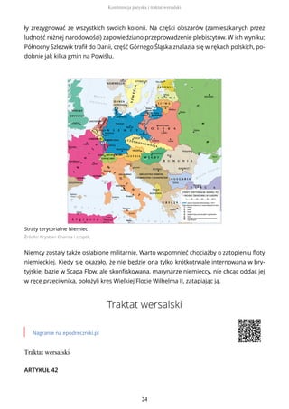 ły zrezygnować ze wszystkich swoich kolonii. Na części obszarów (zamieszkanych przez
ludność różnej narodowości) zapowiedziano przeprowadzenie plebiscytów. W ich wyniku:
Północny Szlezwik trafił do Danii, część Górnego Śląska znalazła się w rękach polskich, po-
dobnie jak kilka gmin na Powiślu.
Straty terytorialne Niemiec
Źródło: Krystian Chariza i zespół,
Niemcy zostały także osłabione militarnie. Warto wspomnieć chociażby o zatopieniu floty
niemieckiej. Kiedy się okazało, że nie będzie ona tylko krótkotrwale internowana w bry-
tyjskiej bazie w Scapa Flow, ale skonfiskowana, marynarze niemieccy, nie chcąc oddać jej
w ręce przeciwnika, położyli kres Wielkiej Flocie Wilhelma II, zatapiając ją.
Traktat wersalski
Nagranie na epodreczniki.pl
Traktat wersalski
ARTYKUŁ 42
Konferencja paryska i traktat wersalski
24
 