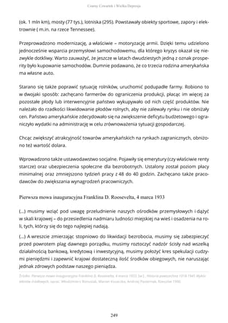 (ok. 1 mln km), mosty (77 tys.), lotniska (295). Powstawały obiekty sportowe, zapory i elek-
trownie ( m.in. na rzece Tennessee).
Przeprowadzono modernizację, a właściwie – motoryzację armii. Dzięki temu udzielono
jednocześnie wsparcia przemysłowi samochodowemu, dla którego kryzys okazał się nie-
zwykle dotkliwy. Warto zauważyć, że jeszcze w latach dwudziestych jedną z oznak prospe-
rity było kupowanie samochodów. Dumnie podawano, że co trzecia rodzina amerykańska
ma własne auto.
Starano się także poprawić sytuację rolników, uruchomić podupadłe farmy. Robiono to
w dwojaki sposób: zachęcano farmerów do ograniczenia produkcji, płacąc im więcej za
pozostałe płody lub interwencyjnie państwo wykupywało od nich część produktów. Nie
należało do rzadkości likwidowanie płodów rolnych, aby nie zalewały rynku i nie obniżały
cen. Państwo amerykańskie zdecydowało się na zwiększenie deficytu budżetowego i ogra-
niczyło wydatki na administrację w celu zrównoważenia sytuacji gospodarczej.
Chcąc zwiększyć atrakcyjność towarów amerykańskich na rynkach zagranicznych, obniżo-
no też wartość dolara.
Wprowadzono także ustawodawstwo socjalne. Pojawiły się emerytury (czy właściwie renty
starcze) oraz ubezpieczenia społeczne dla bezrobotnych. Ustalony został poziom płacy
minimalnej oraz zmniejszono tydzień pracy z 48 do 40 godzin. Zachęcano także praco-
dawców do zwiększania wynagrodzeń pracowniczych.
Pierwsza mowa inauguracyjna Franklina D. Roosevelta, 4 marca 1933
Źródło: Pierwsza mowa inauguracyjna Franklina D. Roosevelta, 4 marca 1933, [w:] , Historia powszechna 1918-1945 Wybór
tekstów źródłowych, oprac. Włodzimierz Bonusiak, Marian Kozaczka, Andrzej Pasternak, Rzeszów 1990.
(…) musimy wziąć pod uwagę przeludnienie naszych ośrodków przemysłowych i dążyć
w skali krajowej – do przesiedlenia nadmiaru ludności miejskiej na wieś i osadzenia na ro-
li, tych, którzy się do tego najlepiej nadają.
(…) A wreszcie zmierzając stopniowo do likwidacji bezrobocia, musimy się zabezpieczyć
przed powrotem plag dawnego porządku, musimy roztoczyć nadzór ścisły nad wszelką
działalnością bankową, kredytową i inwestycyjną, musimy położyć kres spekulacji cudzy-
mi pieniędzmi i zapewnić krajowi dostateczną ilość środków obiegowych, nie naruszając
jednak zdrowych podstaw naszego pieniądza.
Czarny Czwartek i Wielka Depresja
249
 