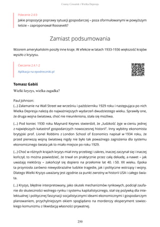 Polecenie 2.4.9
Jakie propozycje poprawy sytuacji gospodarczej – poza sformułowanymi w powyższym
teście – zaproponował Roosevelt?
Zamiast podsumowania
Wzorem amerykańskim poszły inne kraje. W efekcie w latach 1933-1936 większość krajów
wyszło z kryzysu.
Ćwiczenie 2.4.1-2
Aplikacja na epodreczniki.pl
Tomasz Gabiś
Wielki kryzys, wielka zagadka?
Paul Johnson:
(…) Załamanie na Wall Street we wrześniu i październiku 1929 roku i następująca po nich
Wielka Depresja należą do najważniejszych wydarzeń dwudziestego wieku. Sprawiły one,
że druga wojna światowa, choć nie nieunikniona, stała się możliwa.
(…) Pod koniec 1930 roku Maynard Keynes stwierdził, że „ludzkość żyje w cieniu jednej
z największych katastrof gospodarczych nowoczesnej historii”. Inny wybitny ekonomista
brytyjski prof. Lionel Robbins z London School of Economics napisał w 1934 roku, że
przed pierwszą wojną światową nigdy nie było tak poważnego zagrożenia dla systemu
ekonomicznego świata jak to miało miejsce po roku 1929.
(…) Choć w różnych krajach kryzys miał inny przebieg i zakres, inaczej zaczynał się i inaczej
kończył, to można powiedzieć, że trwał on praktycznie przez całą dekadę, a nawet – jak
uważają niektórzy – zakończył się dopiero na przełomie lat 40. i 50. XX wieku. Epoka
ta przyniosła zarówno niewyobrażalne ludzkie tragedie, jak i polityczne wstrząsy i wojny.
Dlatego Wielki Kryzys uważany jest zgodnie za punkt zwrotny w historii USA i całego świa-
ta.
(…) Kryzys, błędnie interpretowany, jako skutek mechanizmów rynkowych, podciął zaufa-
nie do skuteczności wolnego rynku i systemu kapitalistycznego, stał się pożywką dla inte-
lektualnej i politycznej fascynacji socjalistycznymi ideami ekonomicznymi i gospodarczym
planowaniem, przychylniejszym okiem spoglądano na morderczy eksperyment sowiec-
kiego komunizmu z likwidacją własności prywatnej.
Czarny Czwartek i Wielka Depresja
250
 