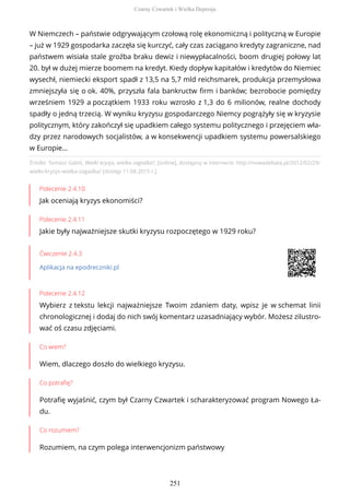 Źródło: Tomasz Gabiś, Wielki kryzys, wielka zagadka?, [online], dostępny w internecie: http://nowadebata.pl/2012/02/29/
wielki-kryzys-wielka-zagadka/ [dostęp 11.08.2015 r.].
Polecenie 2.4.10
Jak oceniają kryzys ekonomiści?
Polecenie 2.4.11
Jakie były najważniejsze skutki kryzysu rozpoczętego w 1929 roku?
Ćwiczenie 2.4.3
Aplikacja na epodreczniki.pl
Polecenie 2.4.12
Wybierz z tekstu lekcji najważniejsze Twoim zdaniem daty, wpisz je w schemat linii
chronologicznej i dodaj do nich swój komentarz uzasadniający wybór. Możesz zilustro-
wać oś czasu zdjęciami.
Co wiem?
Wiem, dlaczego doszło do wielkiego kryzysu.
Co potrafię?
Potrafię wyjaśnić, czym był Czarny Czwartek i scharakteryzować program Nowego Ła-
du.
Co rozumiem?
Rozumiem, na czym polega interwencjonizm państwowy
W Niemczech – państwie odgrywającym czołową rolę ekonomiczną i polityczną w Europie
– już w 1929 gospodarka zaczęła się kurczyć, cały czas zaciągano kredyty zagraniczne, nad
państwem wisiała stale groźba braku dewiz i niewypłacalności, boom drugiej połowy lat
20. był w dużej mierze boomem na kredyt. Kiedy dopływ kapitałów i kredytów do Niemiec
wysechł, niemiecki eksport spadł z 13,5 na 5,7 mld reichsmarek, produkcja przemysłowa
zmniejszyła się o ok. 40%, przyszła fala bankructw firm i banków; bezrobocie pomiędzy
wrześniem 1929 a początkiem 1933 roku wzrosło z 1,3 do 6 milionów, realne dochody
spadły o jedną trzecią. W wyniku kryzysu gospodarczego Niemcy pogrążyły się w kryzysie
politycznym, który zakończył się upadkiem całego systemu politycznego i przejęciem wła-
dzy przez narodowych socjalistów, a w konsekwencji upadkiem systemu powersalskiego
w Europie…
Czarny Czwartek i Wielka Depresja
251
 