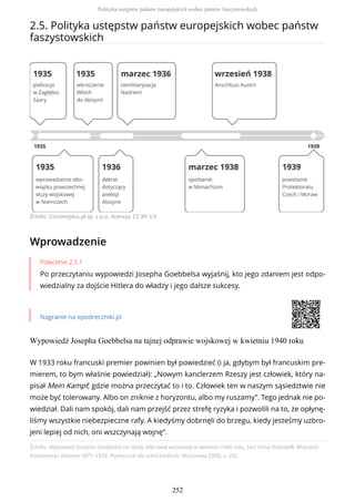 2.5. Polityka ustępstw państw europejskich wobec państw
faszystowskich
Źródło: Contentplus.pl sp. z o.o., licencja: CC BY 3.0
Wprowadzenie
Polecenie 2.5.1
Po przeczytaniu wypowiedzi Josepha Goebbelsa wyjaśnij, kto jego zdaniem jest odpo-
wiedzialny za dojście Hitlera do władzy i jego dalsze sukcesy.
Nagranie na epodreczniki.pl
Wypowiedź Josepha Goebbelsa na tajnej odprawie wojskowej w kwietniu 1940 roku
Źródło: Wypowiedź Josepha Goebbelsa na tajnej odprawie wojskowej w kwietniu 1940 roku, [w:] Anna Radziwiłł, Wojciech
Roszkowski, Historia 1871–1939. Podręcznik dla szkół średnich, Warszawa 2000, s. 262.
W 1933 roku francuski premier powinien był powiedzieć (i ja, gdybym był francuskim pre-
mierem, to bym właśnie powiedział): „Nowym kanclerzem Rzeszy jest człowiek, który na-
pisał Mein Kampf, gdzie można przeczytać to i to. Człowiek ten w naszym sąsiedztwie nie
może być tolerowany. Albo on zniknie z horyzontu, albo my ruszamy”. Tego jednak nie po-
wiedział. Dali nam spokój, dali nam przejść przez strefę ryzyka i pozwolili na to, że opłynę-
liśmy wszystkie niebezpieczne rafy. A kiedyśmy dobrnęli do brzegu, kiedy jesteśmy uzbro-
jeni lepiej od nich, oni wszczynają wojnę”.
Polityka ustępstw państw europejskich wobec państw faszystowskich
252
 