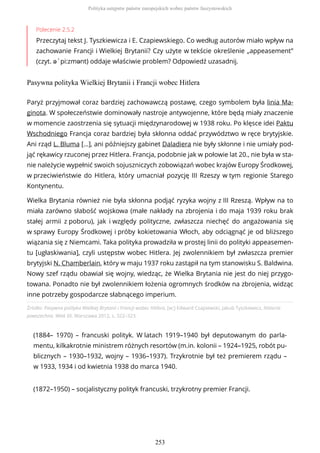 Polecenie 2.5.2
Przeczytaj tekst J. Tyszkiewicza i E. Czapiewskiego. Co według autorów miało wpływ na
zachowanie Francji i Wielkiej Brytanii? Czy użyte w tekście określenie „appeasement”
(czyt. ə`pi:zmənt) oddaje właściwie problem? Odpowiedź uzasadnij.
Pasywna polityka Wielkiej Brytanii i Francji wobec Hitlera
Źródło: Pasywna polityka Wielkiej Brytanii i Francji wobec Hitlera, [w:] Edward Czapiewski, Jakub Tyszkiewicz, Historia
powszechna. Wiek XX, Warszawa 2012, s. 322–323.
(1884– 1970) – francuski polityk. W latach 1919–1940 był deputowanym do parla-
mentu, kilkakrotnie ministrem różnych resortów (m.in. kolonii – 1924–1925, robót pu-
blicznych – 1930–1932, wojny – 1936–1937). Trzykrotnie był też premierem rządu –
w 1933, 1934 i od kwietnia 1938 do marca 1940.
(1872–1950) – socjalistyczny polityk francuski, trzykrotny premier Francji.
Paryż przyjmował coraz bardziej zachowawczą postawę, czego symbolem była linia Ma-
ginota. W społeczeństwie dominowały nastroje antywojenne, które będą miały znaczenie
w momencie zaostrzenia się sytuacji międzynarodowej w 1938 roku. Po klęsce idei Paktu
Wschodniego Francja coraz bardziej była skłonna oddać przywództwo w ręce brytyjskie.
Ani rząd L. Bluma […], ani późniejszy gabinet Daladiera nie były skłonne i nie umiały pod-
jąć rękawicy rzuconej przez Hitlera. Francja, podobnie jak w połowie lat 20., nie była w sta-
nie należycie wypełnić swoich sojuszniczych zobowiązań wobec krajów Europy Środkowej,
w przeciwieństwie do Hitlera, który umacniał pozycję III Rzeszy w tym regionie Starego
Kontynentu.
Wielka Brytania również nie była skłonna podjąć ryzyka wojny z III Rzeszą. Wpływ na to
miała zarówno słabość wojskowa (małe nakłady na zbrojenia i do maja 1939 roku brak
stałej armii z poboru), jak i względy polityczne, zwłaszcza niechęć do angażowania się
w sprawy Europy Środkowej i próby kokietowania Włoch, aby odciągnąć je od bliższego
wiązania się z Niemcami. Taka polityka prowadziła w prostej linii do polityki appeasemen-
tu [ugłaskiwania], czyli ustępstw wobec Hitlera. Jej zwolennikiem był zwłaszcza premier
brytyjski N. Chamberlain, który w maju 1937 roku zastąpił na tym stanowisku S. Baldwina.
Nowy szef rządu obawiał się wojny, wiedząc, że Wielka Brytania nie jest do niej przygo-
towana. Ponadto nie był zwolennikiem łożenia ogromnych środków na zbrojenia, widząc
inne potrzeby gospodarcze słabnącego imperium.
Polityka ustępstw państw europejskich wobec państw faszystowskich
253
 