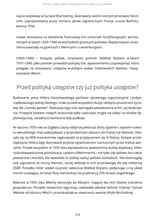 sojusz wojskowy w Europie Wschodniej, skierowany swoim ostrzem przeciwko Niem-
com, zaproponowany przez ministra spraw zagranicznych Francji, Louisa Barthou,
wiosną 1934.
nazwa stosowana na określenie francuskiej linii umocnień fortyfikacyjnych, wzmoc-
nionych w latach 1929–1940 na wschodnich granicach państwa. Najsłynniejsze umoc-
nienia powstały na granicach z Niemcami i Luksemburgiem.
(1869–1940) – brytyjski polityk, torysowski premier Wielkiej Brytanii w latach
1937–1940. Jako premier prowadził politykę tzw. appeasementu (uspokojenia), która
polegała na stosowaniu ustępstw w polityce wobec hitlerowskich Niemiec i faszy-
stowskich Włoch.
Przed polityką ustępstw czy już polityka ustępstw?
Budowanie przez Hitlera faszystowskiego państwa: sprawnego organizacyjnie i podpo-
rządkowanego jednej ideologii, miało przede wszystkim służyć zdobyciu przestrzeni życio-
wej dla „narodu panów”. Realizacja tego celu wymagała powiększenia armii i jej dozbroje-
nia. Przejęcie bowiem nowych terytoriów tylko częściowo mogło się odbyć na drodze dy-
plomatycznej, zasadniczo konieczne były podboje.
W styczniu 1935 roku w Zagłębiu Saary odbył się plebiscyt, który zgodnie z zapisem trakta-
tu wersalskiego miał zadecydować o przynależności obszaru do Francji lub Niemiec. Oka-
zało się, że 90% mieszkańców zagłosowało za przyłączeniem do III Rzeszy. Kolejne przed-
sięwzięcia Hitlera były skierowane przeciw ograniczeniom narzuconym przez traktat wer-
salski. Przede wszystkim w 1935 roku wprowadzono powszechną służbę wojskową. Hitler
rozbudowywał armię pochodzącą z poboru (Wehrmacht) – nie tylko siły lądowe, lecz także
powietrzne i morskie. Nie wywołało to żadnej reakcji państw zachodnich. Nie dostrzegały
one zagrożenia ze strony Niemiec, raczej widziały w nich przeciwwagę dla siły militarnej
ZSRR. Ponadto Hitler osłabił czujność zwłaszcza Wielkiej Brytanii, podpisując z nią układ
morski ustalający, że tonaż floty niemieckiej nie przekroczy 35% tonażu angielskiego.
Również w 1935 roku Włochy wkroczyły do Abisynii, mającej dla nich istotne znaczenie
gospodarcze. Ponadto terytorium tego kraju oddzielało włoskie kolonie: Erytreę i Somali
Włoskie od obszaru Włoch i przeszkadzało w utworzeniu zwartej Afryki Wschodniej.
Polityka ustępstw państw europejskich wobec państw faszystowskich
254
 