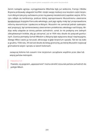 Zanim nastąpiła agresja, a przygotowania Włochów były już widoczne, Francja i Wielka
Brytania próbowały załagodzić konflikt i dzięki swojej mediacji oraz kosztem części teryto-
rium Abisynii (ale przy zachowaniu przez nią pewnej niezależności) zapobiec wojnie. W Pa-
ryżu odbyła się konferencja, podczas której zaproponowano Mussoliniemu utworzenie
kondominium brytyjsko-francusko-włoskiego, pod jego egidą miały być przeprowadzone
reformy ekonomiczne i społeczne w Abisynii. Mussolini nie zamierzał jednak zaakcepto-
wać propozycji, był zainteresowany utworzeniem protektoratu włoskiego nad Etiopią. Wi-
dząc wolę ustępstw ze strony państw zachodnich, uznał, że nie podejmą one żadnych
zdecydowanych kroków, aby go zatrzymać. Już w 1934 roku doszło do potyczek granicz-
nych. Granica pomiędzy Somali Włoskim a Abisynią była wytyczona dosyć nieprecyzyjnie,
dlatego Włosi często ją naruszali, wkraczając w głąb terytorium sąsiada. Tak też się stało
w grudniu 1934 roku. W Uol-Uol doszło do bitwy granicznej, po której Mussolini rozpoczął
gromadzenie wojsk i sprzętu w swoich koloniach.
zazwyczaj kolonia lub czasami inne terytorium zarządzane wspólnie przez dwa lub
więcej państw-metropolii.
Polecenie 2.5.3
Powiedz, czy pojęciem „appeasement” można określić stosunek państw zachodnich do
polityki Włoch.
Polityka ustępstw państw europejskich wobec państw faszystowskich
255
 