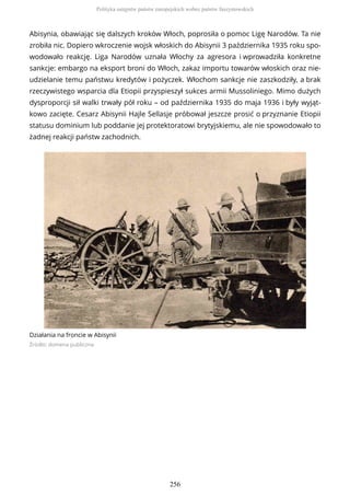 Abisynia, obawiając się dalszych kroków Włoch, poprosiła o pomoc Ligę Narodów. Ta nie
zrobiła nic. Dopiero wkroczenie wojsk włoskich do Abisynii 3 października 1935 roku spo-
wodowało reakcję. Liga Narodów uznała Włochy za agresora i wprowadziła konkretne
sankcje: embargo na eksport broni do Włoch, zakaz importu towarów włoskich oraz nie-
udzielanie temu państwu kredytów i pożyczek. Włochom sankcje nie zaszkodziły, a brak
rzeczywistego wsparcia dla Etiopii przyspieszył sukces armii Mussoliniego. Mimo dużych
dysproporcji sił walki trwały pół roku – od października 1935 do maja 1936 i były wyjąt-
kowo zacięte. Cesarz Abisynii Hajle Sellasje próbował jeszcze prosić o przyznanie Etiopii
statusu dominium lub poddanie jej protektoratowi brytyjskiemu, ale nie spowodowało to
żadnej reakcji państw zachodnich.
Działania na froncie w Abisynii
Źródło: domena publiczna
Polityka ustępstw państw europejskich wobec państw faszystowskich
256
 
