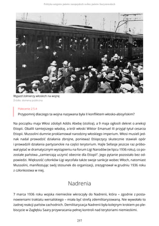 Wyjazd żołnierzy włoskich na wojnę
Źródło: domena publiczna
Polecenie 2.5.4
Przypomnij dlaczego ta wojna nazywana była II konfliktem włosko-abisyńskim?
Na początku maja Włosi zdobyli Addis Abebę (stolicę), a 9 maja ogłosili dekret o aneksji
Etiopii. Obalili tamtejszego władcę, a król włoski Wiktor Emanuel III przyjął tytuł cesarza
Etiopii. Mussolini dumnie proklamował narodziny włoskiego imperium. Włosi musieli jed-
nak nadal prowadzić działania zbrojne, ponieważ Etiopczycy skutecznie stawiali opór
i prowadzili działania partyzanckie na części terytorium. Hajle Sellasje jeszcze raz próbo-
wał pytać w dramatycznym wystąpieniu na forum Ligi Narodów (w lipcu 1936 roku), co po-
zostałe państwa „zamierzają uczynić obecnie dla Etiopii”. Jego pytanie pozostało bez od-
powiedzi. Większość członków Ligi wycofała także swoje sankcje wobec Włoch, natomiast
Mussolini, manifestując swój stosunek do organizacji, zrezygnował w grudniu 1936 roku
z członkostwa w niej.
Nadrenia
7 marca 1936 roku wojska niemieckie wkroczyły do Nadrenii, która – zgodnie z posta-
nowieniami traktatu wersalskiego – miała być strefą zdemilitaryzowaną. Nie wywołało to
żadnej reakcji państw zachodnich. Demilitaryzacja Nadrenii była kolejnym krokiem po ple-
biscycie w Zagłębiu Saary przywracania pełnej kontroli nad terytoriami niemieckimi.
Polityka ustępstw państw europejskich wobec państw faszystowskich
257
 