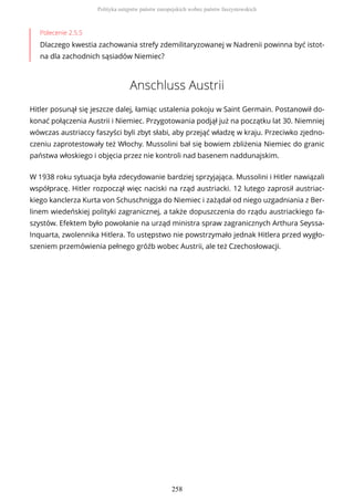 Polecenie 2.5.5
Dlaczego kwestia zachowania strefy zdemilitaryzowanej w Nadrenii powinna być istot-
na dla zachodnich sąsiadów Niemiec?
Anschluss Austrii
Hitler posunął się jeszcze dalej, łamiąc ustalenia pokoju w Saint Germain. Postanowił do-
konać połączenia Austrii i Niemiec. Przygotowania podjął już na początku lat 30. Niemniej
wówczas austriaccy faszyści byli zbyt słabi, aby przejąć władzę w kraju. Przeciwko zjedno-
czeniu zaprotestowały też Włochy. Mussolini bał się bowiem zbliżenia Niemiec do granic
państwa włoskiego i objęcia przez nie kontroli nad basenem naddunajskim.
W 1938 roku sytuacja była zdecydowanie bardziej sprzyjająca. Mussolini i Hitler nawiązali
współpracę. Hitler rozpoczął więc naciski na rząd austriacki. 12 lutego zaprosił austriac-
kiego kanclerza Kurta von Schuschnigga do Niemiec i zażądał od niego uzgadniania z Ber-
linem wiedeńskiej polityki zagranicznej, a także dopuszczenia do rządu austriackiego fa-
szystów. Efektem było powołanie na urząd ministra spraw zagranicznych Arthura Seyssa-
Inquarta, zwolennika Hitlera. To ustępstwo nie powstrzymało jednak Hitlera przed wygło-
szeniem przemówienia pełnego gróźb wobec Austrii, ale też Czechosłowacji.
Polityka ustępstw państw europejskich wobec państw faszystowskich
258
 