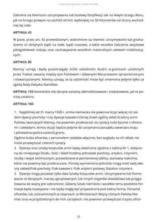 Zabrania się Niemcom utrzymywania lub budowy fortyfikacji tak na lewym brzegu Renu,
jak na brzegu prawym na zachód od linii, wytkniętej na 50 kilometrów od strony wschod-
niej tej rzeki.
ARTYKUŁ 43
W pasie, przez art. 42 przewidzianym, wzbronione są również: utrzymywanie lub groma-
dzenie sił zbrojnych bądź na stałe, bądź czasowo, a także wszelkie ćwiczenia wojskowe
jakiegokolwiek rodzaju oraz zachowywanie wszelkich materialnych ułatwień mobilizacyj-
nych.
ARTYKUŁ 80
Niemcy uznają i będą przestrzegały ściśle udzielności Austrii w granicach ustalonych
przez Traktat zawarty między tym Państwem i Głównymi Mocarstwami sprzymierzonymi
i stowarzyszonymi. Niemcy uznają, że ta udzielność może być zmieniona jedynie tylko za
zgodą Rady Związku Narodów.
ARTYKUŁ 159 Niemieckie siły zbrojne zostaną zdemobilizowane i zredukowane, jak to po-
niżej ustalono.
ARTYKUŁ 160
1. Najpóźniej od 31 marca 1920 r. armia niemiecka nie powinna liczyć więcej niż sie-
dem dywizji piechoty i trzy dywizje kawalerii.Od tej chwili ogólny skład liczebny armii
Państw, tworzących Niemcy, nie powinien przekraczać stu tysięcy ludzi łącznie z oficera-
mi i zakładami. Armia służyć będzie jedynie do utrzymania porządku wewnątrz kraju
i pilnowania (police-control) granic.
Ogólna liczba oficerów, z personelem sztabów włącznie, bez względu na ich skład, nie
może przewyższać czterech tysięcy.
2. Dywizje oraz sztaby korpusów armii będą utworzone zgodnie z tablicą Nr 1, dołączo-
ną do niniejszego Działu. Ilość i skład liczebny jednostek piechoty, artylerii, inżynierii,
służby i wojsk technicznych, przewidziane w pomienionej tablicy, stanowią maksima,
które nie powinny być przekraczane. Poniżej wymienione jednostki mogą mieć swój wła-
sny zakład:Pułk piechoty; Pułk kawalerii; Pułk artylerii polowej; Batalion inżynierii.
3. Dywizje mogą posiadać tylko dwa Sztaby Korpusów armii. Utrzymywanie lub formo-
wanie sił zbrojnych, inaczej ugrupowanych, lub innych organów dowództwa lub przygo-
towania do wojny jest zabronione. Główny Sztab niemiecki i wszelkie temu podobne for-
macje będą rozwiązane i nie będą mogły być przywrócone pod żadną formą. Personel
oficerów, lub utożsamionych w stopniach, w Ministeriach Wojny różnych Państw Nie-
miec oraz w przydzielonych do nich zarządach, nie powinien przewyższać trzystu ofice-
Konferencja paryska i traktat wersalski
25
 