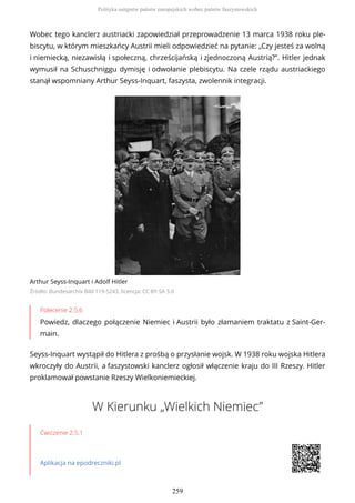 Wobec tego kanclerz austriacki zapowiedział przeprowadzenie 13 marca 1938 roku ple-
biscytu, w którym mieszkańcy Austrii mieli odpowiedzieć na pytanie: „Czy jesteś za wolną
i niemiecką, niezawisłą i społeczną, chrześcijańską i zjednoczoną Austrią?”. Hitler jednak
wymusił na Schuschniggu dymisję i odwołanie plebiscytu. Na czele rządu austriackiego
stanął wspomniany Arthur Seyss-Inquart, faszysta, zwolennik integracji.
Arthur Seyss-Inquart i Adolf Hitler
Źródło: Bundesarchiv Bild 119-5243, licencja: CC BY-SA 3.0
Polecenie 2.5.6
Powiedz, dlaczego połączenie Niemiec i Austrii było złamaniem traktatu z Saint-Ger-
main.
Seyss-Inquart wystąpił do Hitlera z prośbą o przysłanie wojsk. W 1938 roku wojska Hitlera
wkroczyły do Austrii, a faszystowski kanclerz ogłosił włączenie kraju do III Rzeszy. Hitler
proklamował powstanie Rzeszy Wielkoniemieckiej.
W Kierunku „Wielkich Niemiec”
Ćwiczenie 2.5.1
Aplikacja na epodreczniki.pl
Polityka ustępstw państw europejskich wobec państw faszystowskich
259
 
