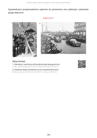 Zapowiedziano przeprowadzenie wyborów do parlamentu oraz plebiscytu zatwierdza-
jącego włączenie.
Galeria 2.5.1
1. 2.
OpisyOpisy ilustrilustracji:acji:
1. Niemieccy i austriaccy celnicy demontują słupy graniczne
Źródło: Scherl, Bundesarchiv, Bild 137-049278, licencja: CC BY-SA 3.0
2. Powitanie wojsk niemieckich przez mieszkańców Austrii
Źródło: Bundesarchiv Bild 146-1972-028-14, licencja: CC BY-SA 3.0
Polityka ustępstw państw europejskich wobec państw faszystowskich
260
 