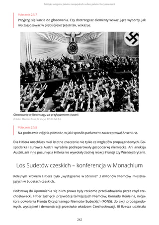 Polecenie 2.5.7
Przyjrzyj się karcie do głosowania. Czy dostrzegasz elementy wskazujące wyborcy, jak
ma zagłosować w plebiscycie? Jeżeli tak, wskaż je.
Głosowanie w Reichstagu za przyłączeniem Austrii
Źródło: Marion Doss, licencja: CC BY-SA 2.0
Polecenie 2.5.8
Na podstawie zdjęcia powiedz, w jaki sposób parlament zaakceptował Anschluss.
Dla Hitlera Anschluss miał istotne znaczenie nie tylko ze względów propagandowych. Go-
spodarka i surowce Austrii wyraźnie podreperowały gospodarkę niemiecką. Ani aneksja
Austrii, ani inne posunięcia Hitlera nie wywołały żadnej reakcji Francji czy Wielkiej Brytanii.
Los Sudetów czeskich – konferencja w Monachium
Kolejnym krokiem Hitlera było „wystąpienie w obronie” 3 milionów Niemców mieszka-
jących w Sudetach czeskich.
Podstawą do upomnienia się o ich prawa były rzekome prześladowania przez rząd cze-
chosłowacki. Hitler zachęcał przywódcę tamtejszych Niemców, Konrada Henleina, inicja-
tora powołania Frontu Ojczyźnianego Niemców Sudeckich (FONS), do akcji propagando-
wych, wystąpień i demonstracji przeciwko władzom Czechosłowacji. III Rzesza udzielała
Polityka ustępstw państw europejskich wobec państw faszystowskich
262
 