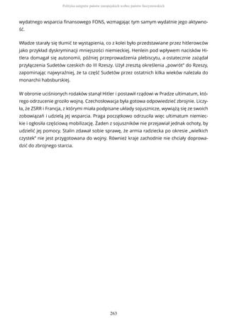 wydatnego wsparcia finansowego FONS, wzmagając tym samym wydatnie jego aktywno-
ść.
Władze starały się tłumić te wystąpienia, co z kolei było przedstawiane przez hitlerowców
jako przykład dyskryminacji mniejszości niemieckiej. Henlein pod wpływem nacisków Hi-
tlera domagał się autonomii, później przeprowadzenia plebiscytu, a ostatecznie zażądał
przyłączenia Sudetów czeskich do III Rzeszy. Użył zresztą określenia „powrót” do Rzeszy,
zapominając najwyraźniej, że ta część Sudetów przez ostatnich kilka wieków należała do
monarchii habsburskiej.
W obronie uciśnionych rodaków stanął Hitler i postawił rządowi w Pradze ultimatum, któ-
rego odrzucenie groziło wojną. Czechosłowacja była gotowa odpowiedzieć zbrojnie. Liczy-
ła, że ZSRR i Francja, z którymi miała podpisane układy sojusznicze, wywiążą się ze swoich
zobowiązań i udzielą jej wsparcia. Praga początkowo odrzuciła więc ultimatum niemiec-
kie i ogłosiła częściową mobilizację. Żaden z sojuszników nie przejawiał jednak ochoty, by
udzielić jej pomocy. Stalin zdawał sobie sprawę, że armia radziecka po okresie „wielkich
czystek” nie jest przygotowana do wojny. Również kraje zachodnie nie chciały doprowa-
dzić do zbrojnego starcia.
Polityka ustępstw państw europejskich wobec państw faszystowskich
263
 