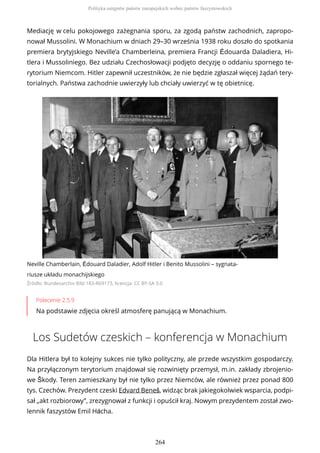 Mediację w celu pokojowego zażegnania sporu, za zgodą państw zachodnich, zapropo-
nował Mussolini. W Monachium w dniach 29–30 września 1938 roku doszło do spotkania
premiera brytyjskiego Neville’a Chamberleina, premiera Francji Édouarda Daladiera, Hi-
tlera i Mussoliniego. Bez udziału Czechosłowacji podjęto decyzję o oddaniu spornego te-
rytorium Niemcom. Hitler zapewnił uczestników, że nie będzie zgłaszał więcej żądań tery-
torialnych. Państwa zachodnie uwierzyły lub chciały uwierzyć w tę obietnicę.
Neville Chamberlain, Édouard Daladier, Adolf Hitler i Benito Mussolini – sygnata-
riusze układu monachijskiego
Źródło: Bundesarchiv Bild 183-R69173, licencja: CC BY-SA 3.0
Polecenie 2.5.9
Na podstawie zdjęcia określ atmosferę panującą w Monachium.
Los Sudetów czeskich – konferencja w Monachium
Dla Hitlera był to kolejny sukces nie tylko polityczny, ale przede wszystkim gospodarczy.
Na przyłączonym terytorium znajdował się rozwinięty przemysł, m.in. zakłady zbrojenio-
we Škody. Teren zamieszkany był nie tylko przez Niemców, ale również przez ponad 800
tys. Czechów. Prezydent czeski Edvard Beneš, widząc brak jakiegokolwiek wsparcia, podpi-
sał „akt rozbiorowy”, zrezygnował z funkcji i opuścił kraj. Nowym prezydentem został zwo-
lennik faszystów Emil Hácha.
Polityka ustępstw państw europejskich wobec państw faszystowskich
264
 