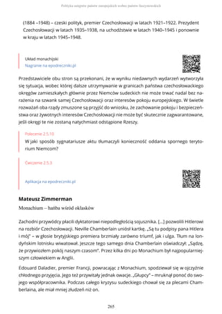 (1884 –1948) – czeski polityk, premier Czechosłowacji w latach 1921–1922. Prezydent
Czechosłowacji w latach 1935–1938, na uchodźstwie w latach 1940–1945 i ponownie
w kraju w latach 1945–1948.
Układ monachijski
Nagranie na epodreczniki.pl
Polecenie 2.5.10
W jaki sposób sygnatariusze aktu tłumaczyli konieczność oddania spornego teryto-
rium Niemcom?
Ćwiczenie 2.5.3
Aplikacja na epodreczniki.pl
Mateusz Zimmerman
Monachium – hańba wśród oklasków
Przedstawiciele obu stron są przekonani, że w wyniku niedawnych wydarzeń wytworzyła
się sytuacja, wobec której dalsze utrzymywanie w granicach państwa czechosłowackiego
okręgów zamieszkałych głównie przez Niemców sudeckich nie może trwać nadal bez na-
rażenia na szwank samej Czechosłowacji oraz interesów pokoju europejskiego. W świetle
rozważań oba rządy zmuszone są przyjść do wniosku, że zachowanie pokoju i bezpieczeń-
stwa oraz żywotnych interesów Czechosłowacji nie może być skutecznie zagwarantowane,
jeśli okręgi te nie zostaną natychmiast odstąpione Rzeszy.
Zachodni przywódcy płacili dyktatorowi niepodległością sojusznika. […] pozwolili Hitlerowi
na rozbiór Czechosłowacji. Neville Chamberlain uniósł kartkę. „Są tu podpisy pana Hitlera
i mój” – w głosie brytyjskiego premiera brzmiały zarówno triumf, jak i ulga. Tłum na lon-
dyńskim lotnisku wiwatował. Jeszcze tego samego dnia Chamberlain oświadczył: „Sądzę,
że przywiozłem pokój naszym czasom”. Przez kilka dni po Monachium był najpopularniej-
szym człowiekiem w Anglii.
Édouard Daladier, premier Francji, powracając z Monachium, spodziewał się w ojczyźnie
chłodnego przyjęcia. Jego też przywitały jednak owacje. „Głupcy” – mruknął ponoć do swo-
jego współpracownika. Podczas całego kryzysu sudeckiego chował się za plecami Cham-
berlaina, ale miał mniej złudzeń niż on.
Polityka ustępstw państw europejskich wobec państw faszystowskich
265
 