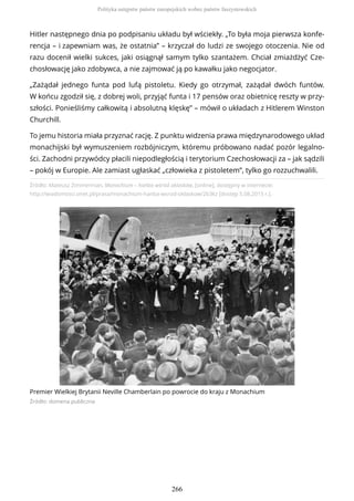Źródło: Mateusz Zimmerman, Monachium – hańba wśród oklasków, [online], dostępny w internecie:
http://wiadomosci.onet.pl/prasa/monachium-hanba-wsrod-oklaskow/2b3kz [dostęp 5.08.2015 r.].
Premier Wielkiej Brytanii Neville Chamberlain po powrocie do kraju z Monachium
Źródło: domena publiczna
Hitler następnego dnia po podpisaniu układu był wściekły. „To była moja pierwsza konfe-
rencja – i zapewniam was, że ostatnia” – krzyczał do ludzi ze swojego otoczenia. Nie od
razu docenił wielki sukces, jaki osiągnął samym tylko szantażem. Chciał zmiażdżyć Cze-
chosłowację jako zdobywca, a nie zajmować ją po kawałku jako negocjator.
„Zażądał jednego funta pod lufą pistoletu. Kiedy go otrzymał, zażądał dwóch funtów.
W końcu zgodził się, z dobrej woli, przyjąć funta i 17 pensów oraz obietnicę reszty w przy-
szłości. Ponieśliśmy całkowitą i absolutną klęskę” – mówił o układach z Hitlerem Winston
Churchill.
To jemu historia miała przyznać rację. Z punktu widzenia prawa międzynarodowego układ
monachijski był wymuszeniem rozbójniczym, któremu próbowano nadać pozór legalno-
ści. Zachodni przywódcy płacili niepodległością i terytorium Czechosłowacji za – jak sądzili
– pokój w Europie. Ale zamiast ugłaskać „człowieka z pistoletem”, tylko go rozzuchwalili.
Polityka ustępstw państw europejskich wobec państw faszystowskich
266
 