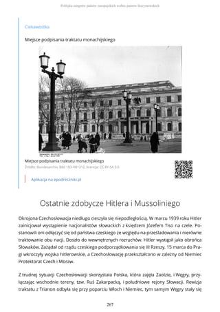 Ciekawostka
Miejsce podpisania traktatu monachijskiego
Miejsce podpisania traktatu monachijskiego
Źródło: Bundesarchiv, Bild 183-H01212, licencja: CC BY-SA 3.0
Aplikacja na epodreczniki.pl
Ostatnie zdobycze Hitlera i Mussoliniego
Okrojona Czechosłowacja niedługo cieszyła się niepodległością. W marcu 1939 roku Hitler
zainicjował wystąpienie nacjonalistów słowackich z księdzem Józefem Tiso na czele. Po-
stanowili oni odłączyć się od państwa czeskiego ze względu na prześladowania i nierówne
traktowanie obu nacji. Doszło do wewnętrznych rozruchów. Hitler wystąpił jako obrońca
Słowaków. Zażądał od rządu czeskiego podporządkowania się III Rzeszy. 15 marca do Pra-
gi wkroczyły wojska hitlerowskie, a Czechosłowację przekształcono w zależny od Niemiec
Protektorat Czech i Moraw.
Z trudnej sytuacji Czechosłowacji skorzystała Polska, która zajęła Zaolzie, i Węgry, przy-
łączając wschodnie tereny, tzw. Ruś Zakarpacką, i południowe rejony Słowacji. Rewizja
traktatu z Trianon odbyła się przy poparciu Włoch i Niemiec, tym samym Węgry stały się
Polityka ustępstw państw europejskich wobec państw faszystowskich
267
 