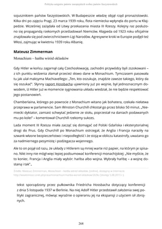 sojusznikiem państw faszystowskich. W Budapeszcie władzę objął rząd pronazistowski.
Kilka dni po zajęciu Pragi, 23 marca 1939 roku, flota niemiecka wpłynęła do portu w Kłaj-
pedzie. Wcześniej zażądała od Litwy przekazania miasta III Rzeszy. Kolejny raz posłużo-
no się propagandą rzekomych prześladowań Niemców. Kłajpeda od 1923 roku oficjalnie
znajdowała się pod zwierzchnictwem Ligi Narodów. Agresywne kroki w Europie podjęli też
Włosi, zajmując w kwietniu 1939 roku Albanię.
Mateusz Zimmerman
Monachium – hańba wśród oklasków
Źródło: Mateusz Zimmerman, Monachium – hańba wśród oklasków, [online], dostępny w internecie:
http://wiadomosci.onet.pl/prasa/monachium-hanba-wsrod-oklaskow/2b3kz [dostęp 5.08.2015 r.].
tekst sporządzony przez pułkownika Friedricha Hossbacha dotyczący konferencji
z dnia 5 listopada 1937 w Berlinie. Na niej Adolf Hitler przedstawił założenia swej po-
lityki zagranicznej, mówiąc wyraźnie o opieraniu jej na ekspansji z użyciem sił zbroj-
nych.
Gdy Hitler w końcu zagarnął całą Czechosłowację, zachodni przywódcy byli zszokowani –
z ich punktu widzenia złamał przecież słowo dane w Monachium. Tymczasem pasowała
tu jak ulał maksyma Machiavellego: „Ten, kto oszukuje, znajdzie zawsze takiego, który da
się oszukać”. Słynny raport Hossbacha ujawniony już po wojnie, był jednoznacznym do-
wodem, iż Hitler już w momencie sygnowania układu wiedział, że nie będzie respektować
jego postanowień.
Chamberlaina, którego po powrocie z Monachium witano jak bohatera, czekała niełatwa
przeprawa w parlamencie. Sam Winston Churchill chłostał go przez blisko 50 minut. „Nie-
miecki dyktator, zamiast schwytać jedzenie ze stołu, poprzestał na daniach podawanych
mu po kolei” – komentował Churchill rzekomy sukces.
Lada moment III Rzesza miała zacząć się domagać od Polski Gdańska i eksterytorialnej
drogi do Prus. Gdy Churchill po Monachium ostrzegał, że Anglia i Francja naraziły na
szwank własne bezpieczeństwo i niepodległość i że stoją w obliczu katastrofy, uważano go
za nadmiernego pesymistę i podżegacza wojennego.
Ale to on pojął od razu, że układy z Hitlerem są mniej warte niż papier, na którym je spisa-
no. Nikt inny nie mógł więc lepiej podsumować konferencji monachijskiej: „Nie myślcie, że
to koniec. Francja i Anglia miały wybór: hańba albo wojna. Wybrały hańbę – a wojnę do-
staną i tak”.,
Polityka ustępstw państw europejskich wobec państw faszystowskich
268
 