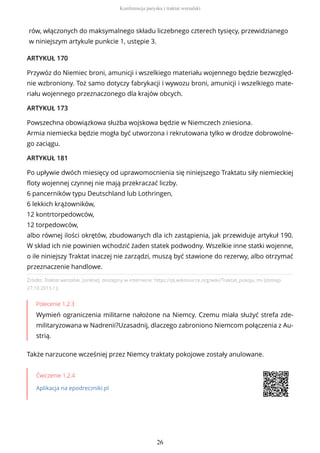 Źródło: Traktat wersalski, [online], dostępny w internecie: https://pl.wikisource.org/wiki/Traktat_pokoju_mi [dostęp
27.10.2015 r.].
Polecenie 1.2.3
Wymień ograniczenia militarne nałożone na Niemcy. Czemu miała służyć strefa zde-
militaryzowana w Nadrenii?Uzasadnij, dlaczego zabroniono Niemcom połączenia z Au-
strią.
Także narzucone wcześniej przez Niemcy traktaty pokojowe zostały anulowane.
Ćwiczenie 1.2.4
Aplikacja na epodreczniki.pl
rów, włączonych do maksymalnego składu liczebnego czterech tysięcy, przewidzianego
w niniejszym artykule punkcie 1, ustępie 3.
ARTYKUŁ 170
Przywóz do Niemiec broni, amunicji i wszelkiego materiału wojennego będzie bezwzględ-
nie wzbroniony. Toż samo dotyczy fabrykacji i wywozu broni, amunicji i wszelkiego mate-
riału wojennego przeznaczonego dla krajów obcych.
ARTYKUŁ 173
Powszechna obowiązkowa służba wojskowa będzie w Niemczech zniesiona.
Armia niemiecka będzie mogła być utworzona i rekrutowana tylko w drodze dobrowolne-
go zaciągu.
ARTYKUŁ 181
Po upływie dwóch miesięcy od uprawomocnienia się niniejszego Traktatu siły niemieckiej
floty wojennej czynnej nie mają przekraczać liczby.
6 pancerników typu Deutschland lub Lothringen,
6 lekkich krążowników,
12 kontrtorpedowców,
12 torpedowców,
albo równej ilości okrętów, zbudowanych dla ich zastąpienia, jak przewiduje artykuł 190.
W skład ich nie powinien wchodzić żaden statek podwodny. Wszelkie inne statki wojenne,
o ile niniejszy Traktat inaczej nie zarządzi, muszą być stawione do rezerwy, albo otrzymać
przeznaczenie handlowe.
Konferencja paryska i traktat wersalski
26
 