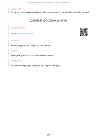 Polecenie 2.5.11
Co sądzisz o opinii Winstona Churchilla na temat polityki Anglii i Francji wobec Hitlera?
Zamiast podsumowania
Ćwiczenie 2.5.4.1-6
Aplikacja na epodreczniki.pl
Co potrafię?
Potrafię wyjaśnić, co to był Anschluss Austrii.
Co wiem?
Wiem, kiedy doszło do spotkania w Monachium.
Co rozumiem?
Rozumiem, że polityka ustępstw była błędną strategią.
Polityka ustępstw państw europejskich wobec państw faszystowskich
269
 