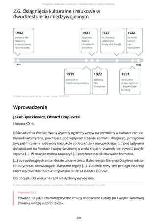 2.6. Osiągnięcia kulturalne i naukowe w
dwudziestoleciu międzywojennym
Źródło: Contentplus.pl sp. z o.o., licencja: CC BY 3.0
Wprowadzenie
Jakub Tyszkiewicz, Edward Czapiewski
Historia XX w.
Źródło: Edward Czapiewski, Jakub Tyszkiewicz, Historia XX w., Warszawa 2012, s. 930.
Polecenie 2.6.1
Powiedz, na jakie charakterystyczne zmiany w obszarze kultury po I wojnie światowej
zwracają uwagę autorzy tekstu.
Doświadczenia Wielkiej Wojny wywarły ogromny wpływ na przemiany w kulturze i sztuce.
Kierunki artystyczne, powstające pod wpływem tragedii konfliktu zbrojnego, przesycone
były pesymizmem i oddawały niepokoje społeczeństwa europejskiego. [...] pod wpływem
doświadczeń na frontach I wojny światowej w wielu krajach rozwinęła się powieść pacyfi-
styczna [...]. W muzyce można zauważyć [...] położenie nacisku na walor brzmienia.
[...] do rewolucyjnych zmian doszło także w tańcu. Balet rosyjski Siergieja Diagilewa odrzu-
cił dotychczas obowiązujące, klasyczne reguły [...]. Zupełnie nowy styl pełnego ekspresji
tańca wprowadziła także amerykańska tancerka Isadora Duncan.
Od początku XX wieku nastąpił niesłychany rozwój kina.
Osiągnięcia kulturalne i naukowe w dwudziestoleciu międzywojennym
270
 