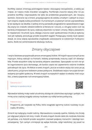 Konflikty zawsze zmieniają postrzeganie świata i otaczającej rzeczywistości, a należy pa-
miętać, że I wojna miała charakter szczególny. Pochłonęła znacznie więcej ofiar niż po-
przednie konflikty i doprowadziła nie tylko do problemów gospodarczych, ale i kryzysu
wartości. Ocieranie się o śmierć, przyzwyczajenie do widoku zmarłych i zabitych w znacz-
nym stopniu stępiły ludzką wrażliwość i humanitaryzm, w pewnym sensie usprawiedliwia-
ły też wyzbycie się ideałów. Z jednej strony panowało przygnębienie spowodowane trage-
dią wojny (co znalazło odzwierciedlenie w literaturze i sztuce), a z drugiej ludzie czuli się
bardziej zmotywowani do życia, większej otwartości na świat i zmiany. Wojna uświadomi-
ła niepewność i kruchość życia, dlatego znaczna część społeczeństwa chciała je wykorzy-
stać jak najlepiej, poszukując przede wszystkim wygód. Postępujący rozwój nauki spowo-
dował, że coraz więcej wynalazków znajdowało zastosowanie w codziennym funkcjono-
waniu. Rosło też zainteresowanie edukacją i kulturą.
Zmiany obyczajowe
I wojna światowa przyspieszyła proces emancypacji kobiet. W krajach opuszczonych przez
mężczyzn, którzy walczyli na frontach, kobiety przejmowały znaczną część ich obowiąz-
ków. Przede wszystkim stały się bardziej aktywne zawodowo. Spoczywało na nich nie tyl-
ko organizowanie życia domowego, ale bardzo często też zapewnienie rodzinie środków
potrzebnych do życia. W efekcie w wielu krajach, jeszcze w trakcie wojny lub zaraz po jej
zakończeniu, przyznano kobietom prawa polityczne. Dodatkowo wojna naruszyła konser-
watywny porządek społeczny. W wielu krajach europejskich wpływ na władzę mieli socja-
liści, a lewica popierała ruch emancypacji kobiet.
Ćwiczenie 2.6.1
Aplikacja na epodreczniki.pl
Wprawdzie kobiety miały nadal utrudniony dostęp do szkolnictwa wyższego i polityki, nie-
mniej coraz częściej osiągały sukcesy naukowe czy robiły karierę polityczną.
Polecenie 2.6.2
Przypomnij, jak nazywała się Polka, która osiągnęła ogromny sukces naukowy na po-
czątku XX wieku.
Zmienił się tradycyjny model rodziny. Wprowadzono rozwody cywilne. Kobiety nie chciały
już odgrywać jedynie roli żony i matki. W wielu krajach doszło także do rozdziału Kościoła
od państwa, a to Kościół przede wszystkim stanowił podporę monarchii i ideologii kon-
serwatywnej. Tym samym zmniejszył się wpływ Kościoła, religii katolickiej i jej zasad na
Osiągnięcia kulturalne i naukowe w dwudziestoleciu międzywojennym
271
 