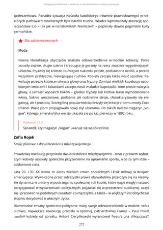 społeczeństwo. Ponadto sytuacja Kościoła katolickiego (również prawosławnego) w nie-
których państwach totalitarnych była bardzo trudna. Władze wprowadzały ateizację spo-
łeczeństwa lub – tak jak w nazistowskich Niemczech – popierały dawne pogańskie kulty
germańskie.
Dla zainteresowanych
Moda
Pewna liberalizacja obyczajów znalazła odzwierciedlenie w modzie kobiecej. Panie
zrzuciły ciężkie, długie suknie i krępujące je gorsety na rzecz znacznie wygodniejszych
ubiorów. Pojawiły się krótsze i luźniejsze sukienki, proste, pozbawione ozdób, a przede
wszystkim praktyczne, niekrępujące ruchów. Kobiety zaczęły także nosić spodnie. Re-
wolucję przeszły kobiece nakrycia głowy oraz fryzury. Zamiast wielkich kapeluszy ozdo-
bionych kwiatami i kokardami zaczęto nosić malutkie kapelusiki i inne proste nakrycia
głowy, a zamiast wysokich koków – gładkie fryzury lub krótkie lekko wymodelowane
włosy. Suknie wieczorowe, podobnie jak codzienne stroje, charakteryzowały się ele-
gancją, ale i prostotą. Szczególną popularnością cieszyły się kreacje z domu mody Coco
Chanel. Wiele pism propagowało nowy styl ubierania. Do takich należał magazyn „Vo-
gue”, którego amerykańska wersja ukazała się po raz pierwszy w 1892 roku.
Polecenie 2.6.3
Sprawdź, czy magazyn „Vogue” ukazuje się współcześnie.
Zofia Rojek
Stroje plażowe z dwudziestolecia międzywojennego
Prawdziwą rewolucję przyniosło dwudziestolecie międzywojenne – wraz z prawem wybor-
czym kobiety uzyskały społeczne przyzwolenie na uprawianie sportu, a co za tym idzie –
odsłanianie ciała.
Lata 20. i 30. XX wieku to okres wielkich zmian społecznych i krok milowy w dziejach
emancypacji. Wywalczone przez sufrażystki prawa obywatelskie przełożyły się na niezwy-
kle dynamiczne zmiany w postrzeganiu społecznej roli kobiet, które nagle mogły masowo
partycypować w wydarzeniach politycznych, pojawiać się w przestrzeni publicznej, uczyć
się i pracować na podobnych zasadach co mężczyźni, a także – w większym niż dotychczas
stopniu decydować o własnym życiu.
Diametralne zmiany społeczno-polityczne miały swoje odzwierciedlenie w modzie, która
o dziwo, największą rewolucję przeszła w opornej, patriarchalnej Francji – Paul Poiret
uwolnił kobiety od gorsetu, Antoni Cierplikowski wylansował fryzurę „na chłopczycę”,
Osiągnięcia kulturalne i naukowe w dwudziestoleciu międzywojennym
272
 