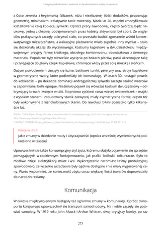 Źródło: Zofia Rojek, Stroje plażowe z dwudziestolecia międzywojennego, [online], dostępny w internecie:
http://www.wysokieobcasy.pl/wysokie-obcasy/
1,96856,12207840,Stroje_plazowe_z_dwudziestolecia_miedzywojennego.html [dostęp 11.08.2015 r.].
Polecenie 2.6.4
Jakie zmiany w dziedzinie mody i obyczajowości (oprócz wcześniej wymienionych) pod-
kreślono w tekście?
Upowszechnił się także konsumpcyjny styl życia, któremu służyło pojawienie się sprzętów
pomagających w codziennym funkcjonowaniu, jak pralki, lodówki, odkurzacze. Było to
możliwe dzięki elektryfikacji miast i wsi. Wykorzystanie natomiast taśmy produkcyjnej
spowodowało, że wszelkie urządzenia były ogólnie dostępne i nie miały wygórowanej ce-
ny. Warto wspomnieć, że konieczność zbytu coraz większej ilości towarów doprowadziła
do narodzin reklamy.
Komunikacja
W okresie międzywojennym nastąpiły też ogromne zmiany w komunikacji. Oprócz trans-
portu kolejowego upowszechnił się transport samochodowy. Na niebie zaczęły się poja-
wiać samoloty. W 1919 roku John Alcock i Arthur Whitten, dwaj brytyjscy lotnicy, po raz
a Coco zerwała z hegemonią falbanek, różu i niezliczonej ilości dodatków, proponując
geometrię, minimalizm i relatywnie tanie materiały. Moda lat 20. w pełni zmodyfikowała
kształtowanie całej kobiecej sylwetki. Oprócz pracy zawodowej, często twórczej bądź na-
ukowej, jedną z chętniej podejmowanych przez kobiety aktywności był sport. Ze wzglę-
dów praktycznych zaczęły odkrywać ciało, co przestało budzić zgorszenie wśród konser-
watywnego mieszczaństwa, a wakacyjne plażowanie miało zupełnie inny wymiar – stało
się doskonałą okazją do wyczynowego. Kostiumy kąpielowe w dwudziestoleciu między-
wojennym przyjęły formę krótkiego, obcisłego kombinezonu, obowiązkowo z ciemnego
materiału. Popularne były niewielkie wycięcia po bokach pleców, paski akcentujące talię
i przylegające do głowy czepki kąpielowe, chroniące włosy przez solą morską i słońcem.
Dużym powodzeniem cieszyły się luźne, batikowe tuniki, peleryny oraz stroje kąpielowe
w geometryczne wzory, które podkreślały ich konstrukcję. W latach 30. nastąpił powrót
do kobiecości – po dekadzie dominacji androgynicznej sylwetki zaczęto szukać wzorców
w zapomnianej belle epoque. Nieśmiało pojawił się wówczas kostium dwuczęściowy – od-
krywający brzuch i wcięcie w talii. Stopniowo zyskiwał coraz więcej zwolenniczek – majtki
z wysokim stanem i zabudowany stanik zazwyczaj miały asymetryczną formę, często też
były wykonywane z różnokolorowych tkanin. Do rewolucji bikini pozostało tylko kilkana-
ście lat.
Osiągnięcia kulturalne i naukowe w dwudziestoleciu międzywojennym
273
 