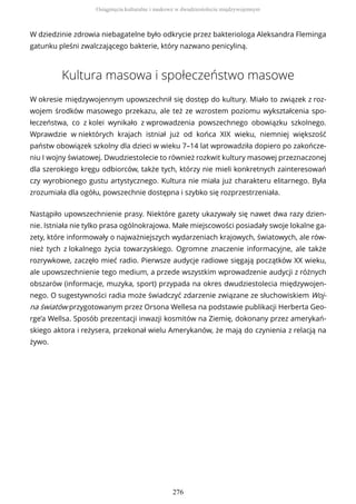 W dziedzinie zdrowia niebagatelne było odkrycie przez bakteriologa Aleksandra Fleminga
gatunku pleśni zwalczającego bakterie, który nazwano penicyliną.
Kultura masowa i społeczeństwo masowe
W okresie międzywojennym upowszechnił się dostęp do kultury. Miało to związek z roz-
wojem środków masowego przekazu, ale też ze wzrostem poziomu wykształcenia spo-
łeczeństwa, co z kolei wynikało z wprowadzenia powszechnego obowiązku szkolnego.
Wprawdzie w niektórych krajach istniał już od końca XIX wieku, niemniej większość
państw obowiązek szkolny dla dzieci w wieku 7–14 lat wprowadziła dopiero po zakończe-
niu I wojny światowej. Dwudziestolecie to również rozkwit kultury masowej przeznaczonej
dla szerokiego kręgu odbiorców, także tych, którzy nie mieli konkretnych zainteresowań
czy wyrobionego gustu artystycznego. Kultura nie miała już charakteru elitarnego. Była
zrozumiała dla ogółu, powszechnie dostępna i szybko się rozprzestrzeniała.
Nastąpiło upowszechnienie prasy. Niektóre gazety ukazywały się nawet dwa razy dzien-
nie. Istniała nie tylko prasa ogólnokrajowa. Małe miejscowości posiadały swoje lokalne ga-
zety, które informowały o najważniejszych wydarzeniach krajowych, światowych, ale rów-
nież tych z lokalnego życia towarzyskiego. Ogromne znaczenie informacyjne, ale także
rozrywkowe, zaczęło mieć radio. Pierwsze audycje radiowe sięgają początków XX wieku,
ale upowszechnienie tego medium, a przede wszystkim wprowadzenie audycji z różnych
obszarów (informacje, muzyka, sport) przypada na okres dwudziestolecia międzywojen-
nego. O sugestywności radia może świadczyć zdarzenie związane ze słuchowiskiem Woj-
na światów przygotowanym przez Orsona Wellesa na podstawie publikacji Herberta Geo-
rge’a Wellsa. Sposób prezentacji inwazji kosmitów na Ziemię, dokonany przez amerykań-
skiego aktora i reżysera, przekonał wielu Amerykanów, że mają do czynienia z relacją na
żywo.
Osiągnięcia kulturalne i naukowe w dwudziestoleciu międzywojennym
276
 